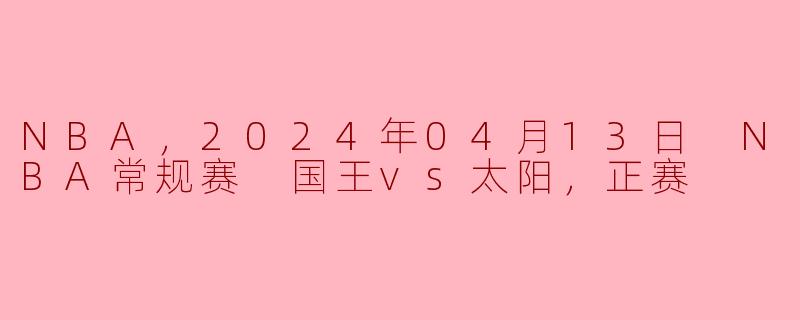 NBA，2024年04月13日 NBA常规赛 国王vs太阳，正赛
